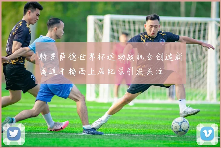 特罗萨德世界杯运动战机会创造新高追平梅西上届纪录引发关注