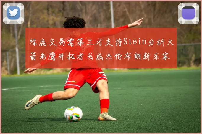 绿鹿交易需第三方支持Stein分析火箭老鹰开拓者或成杰伦布朗新东家