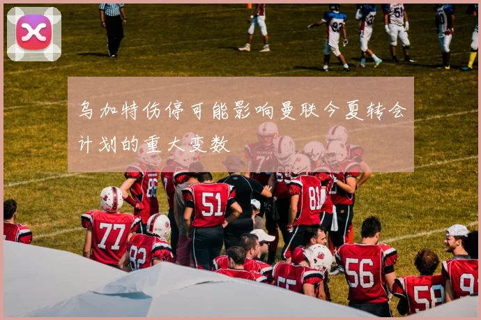 乌加特伤停可能影响曼联今夏转会计划的重大变数