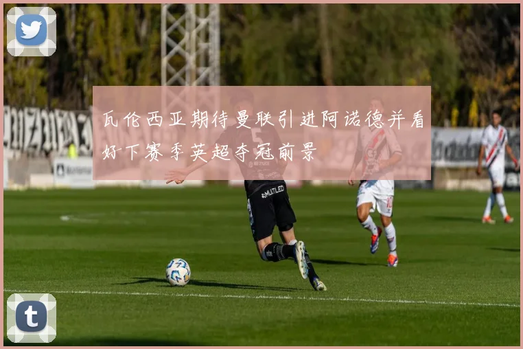 瓦伦西亚期待曼联引进阿诺德并看好下赛季英超夺冠前景