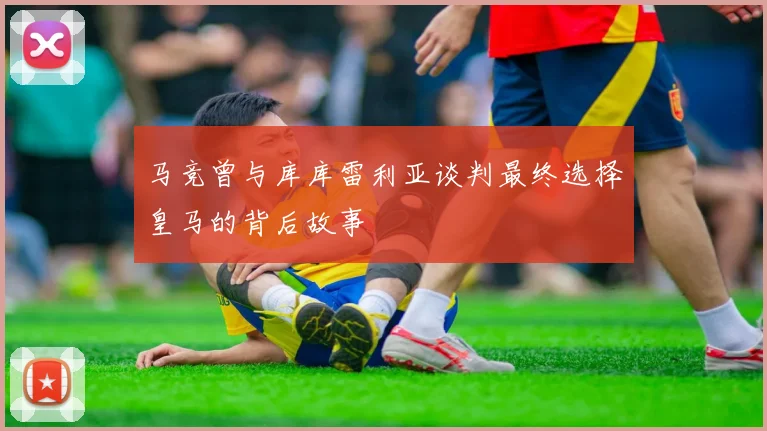 马竞曾与库库雷利亚谈判最终选择皇马的背后故事