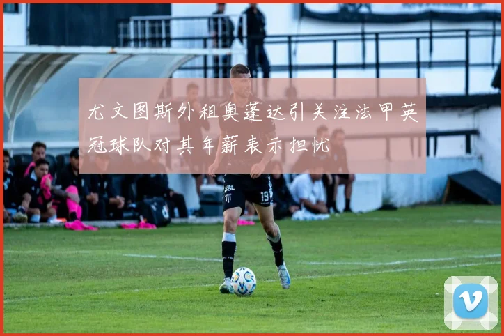 尤文图斯外租奥蓬达引关注法甲英冠球队对其年薪表示担忧