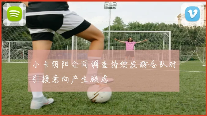 小卡阴阳合同调查持续发酵各队对引援意向产生顾虑