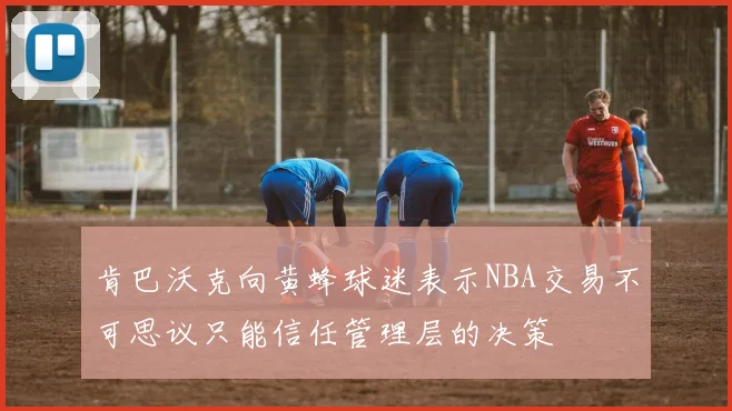 肯巴沃克向黄蜂球迷表示NBA交易不可思议只能信任管理层的决策