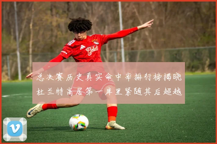 总决赛历史真实命中率排行榜揭晓杜兰特高居第一库里紧随其后超越奥尼尔
