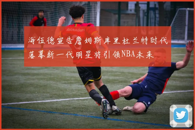 海伍德宣告詹姆斯库里杜兰特时代落幕新一代明星将引领NBA未来