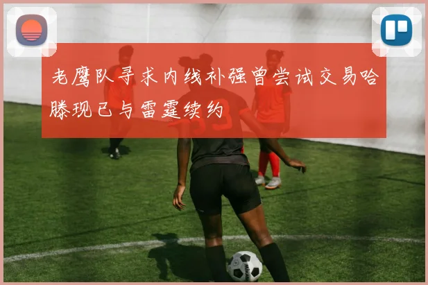 老鹰队寻求内线补强曾尝试交易哈滕现已与雷霆续约