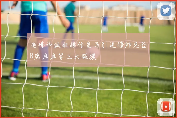 老佛爷疯狂操作皇马引进穆帅免签B席库库等三大强援