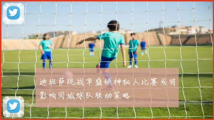 迪班萨观战华盛顿神秘人比赛或将影响同城球队联动策略