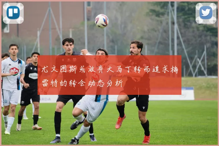 尤文图斯或放弃大马丁转而追求梅雷特的转会动态分析