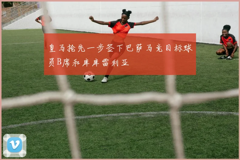 皇马抢先一步签下巴萨马竞目标球员B席和库库雷利亚
